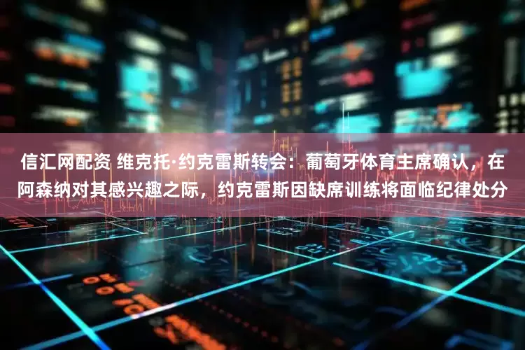 信汇网配资 维克托·约克雷斯转会：葡萄牙体育主席确认，在阿森纳对其感兴趣之际，约克雷斯因缺席训练将面临纪律处分