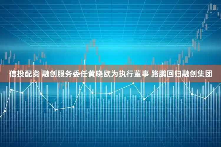 信投配资 融创服务委任黄晓欧为执行董事 路鹏回归融创集团