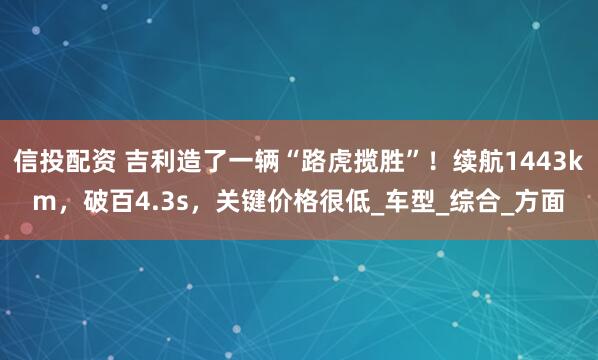 信投配资 吉利造了一辆“路虎揽胜”！续航1443km，破百4.3s，关键价格很低_车型_综合_方面